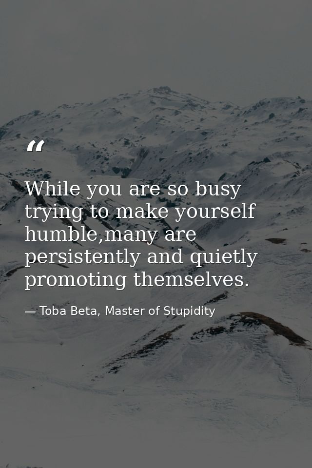 While you are so busy trying to make yourself humble,many are persistently and quietly promoting themselves. — Toba Beta, Master of Stupidity