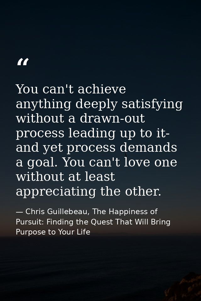 You can't achieve anything deeply satisfying without a drawn-out process leading up to it- and yet process demands a goa — Chris Guillebeau, The Happiness of Pursuit: Finding the Quest That Will Bring Purpose to Your Life