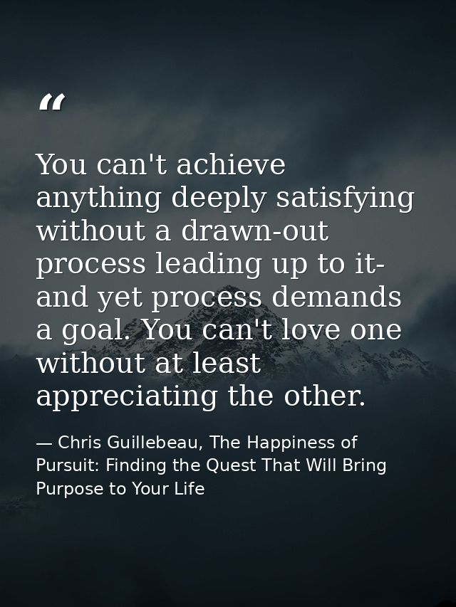 You can't achieve anything deeply satisfying without a drawn-out process leading up to it- and yet process demands a goa — Chris Guillebeau, The Happiness of Pursuit: Finding the Quest That Will Bring Purpose to Your Life