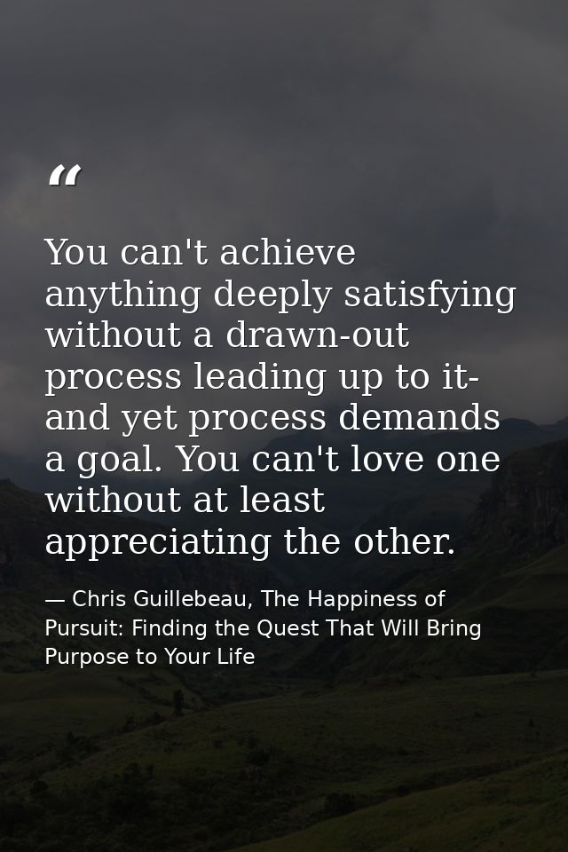 You can't achieve anything deeply satisfying without a drawn-out process leading up to it- and yet process demands a goa — Chris Guillebeau, The Happiness of Pursuit: Finding the Quest That Will Bring Purpose to Your Life