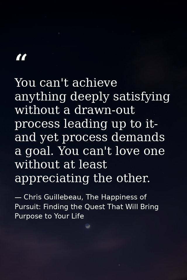 You can't achieve anything deeply satisfying without a drawn-out process leading up to it- and yet process demands a goa — Chris Guillebeau, The Happiness of Pursuit: Finding the Quest That Will Bring Purpose to Your Life
