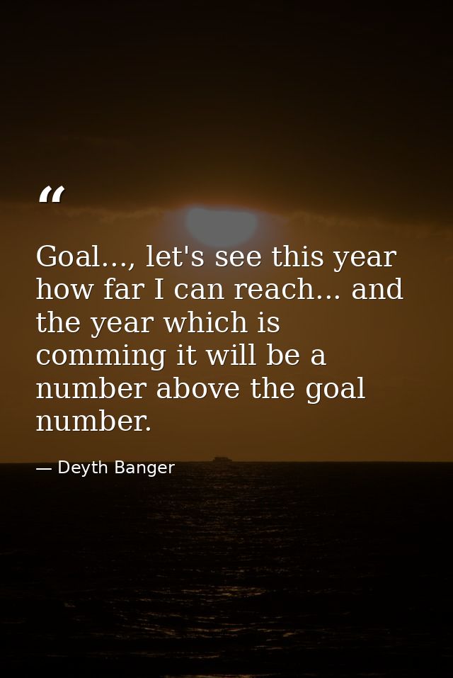 Goal..., let's see this year how far I can reach... and the year which is comming it will be a number above the goal num — Deyth Banger
