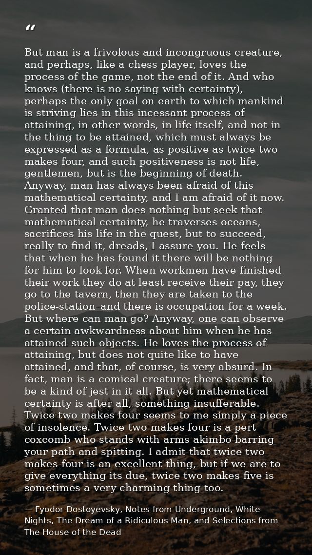 But man is a frivolous and incongruous creature, and perhaps, like a chess player, loves the process of the game, not th — Fyodor Dostoyevsky, Notes from Underground, White Nights, The Dream of a Ridiculous Man, and Selections from The House of the Dead