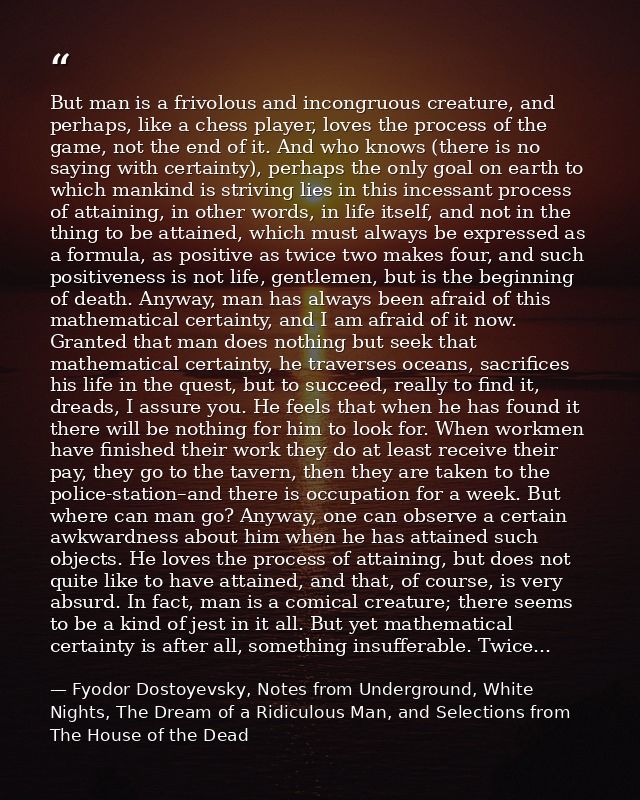 But man is a frivolous and incongruous creature, and perhaps, like a chess player, loves the process of the game, not th — Fyodor Dostoyevsky, Notes from Underground, White Nights, The Dream of a Ridiculous Man, and Selections from The House of the Dead