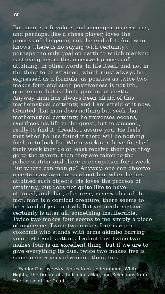 But man is a frivolous and incongruous creature, and perhaps, like a chess player, loves the process of the game, not th — Fyodor Dostoyevsky, Notes from Underground, White Nights, The Dream of a Ridiculous Man, and Selections from The House of the Dead