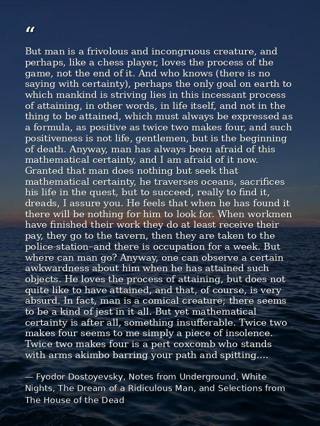 But man is a frivolous and incongruous creature, and perhaps, like a chess player, loves the process of the game, not th — Fyodor Dostoyevsky, Notes from Underground, White Nights, The Dream of a Ridiculous Man, and Selections from The House of the Dead