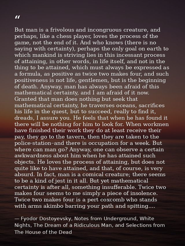 But man is a frivolous and incongruous creature, and perhaps, like a chess player, loves the process of the game, not th — Fyodor Dostoyevsky, Notes from Underground, White Nights, The Dream of a Ridiculous Man, and Selections from The House of the Dead