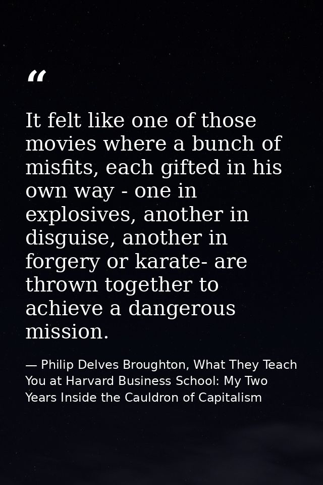 It felt like one of those movies where a bunch of misfits, each gifted in his own way - one in explosives, another in di — Philip Delves Broughton, What They Teach You at Harvard Business School: My Two Years Inside the Cauldron of Capitalism