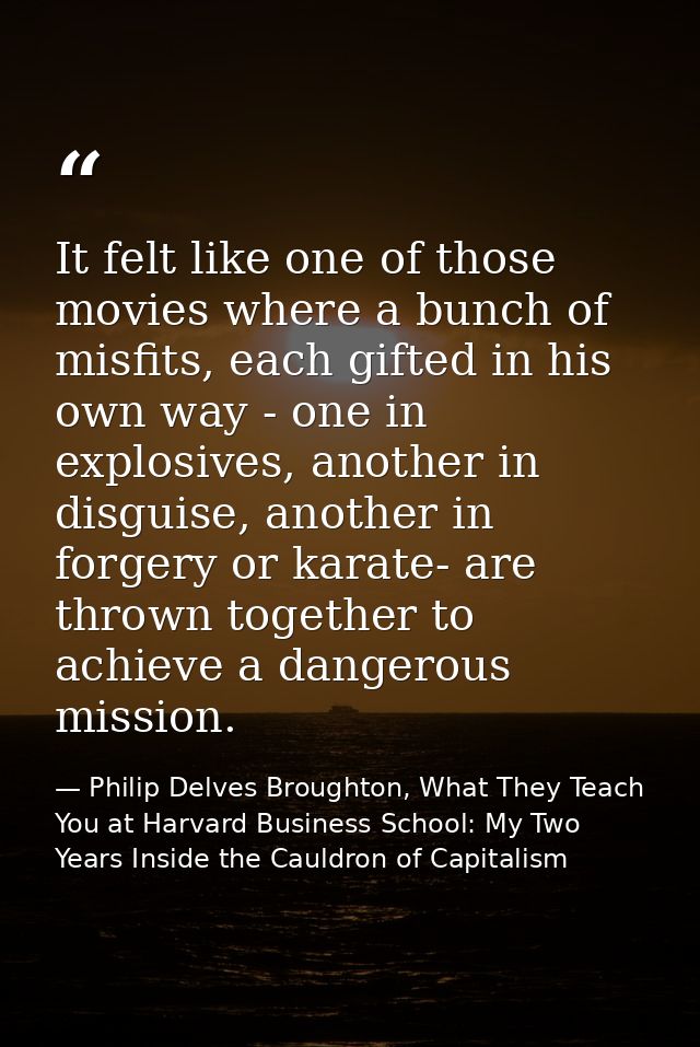 It felt like one of those movies where a bunch of misfits, each gifted in his own way - one in explosives, another in di — Philip Delves Broughton, What They Teach You at Harvard Business School: My Two Years Inside the Cauldron of Capitalism