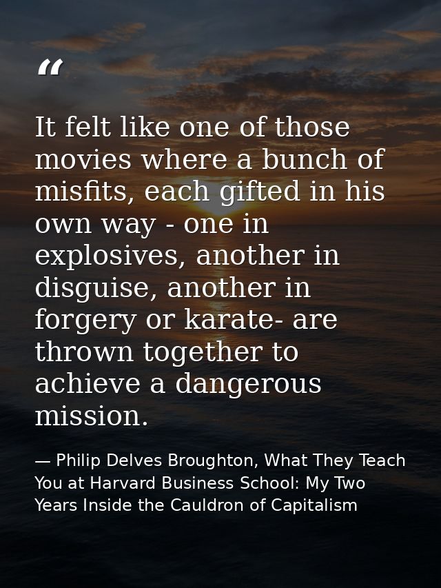 It felt like one of those movies where a bunch of misfits, each gifted in his own way - one in explosives, another in di — Philip Delves Broughton, What They Teach You at Harvard Business School: My Two Years Inside the Cauldron of Capitalism