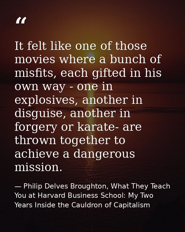 It felt like one of those movies where a bunch of misfits, each gifted in his own way - one in explosives, another in di — Philip Delves Broughton, What They Teach You at Harvard Business School: My Two Years Inside the Cauldron of Capitalism