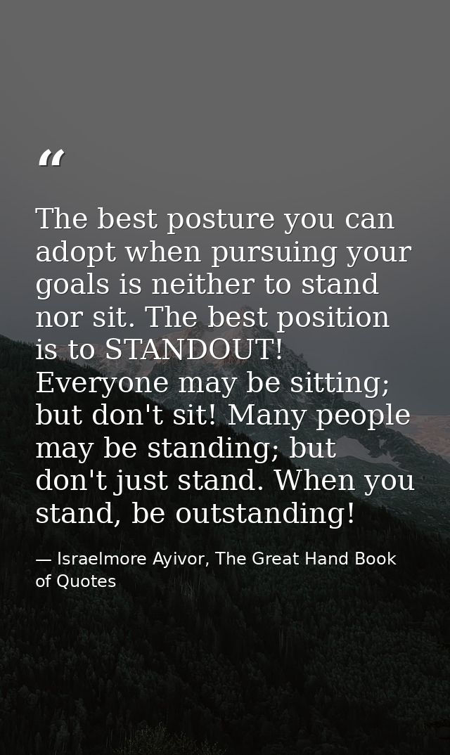 The best posture you can adopt when pursuing your goals is neither to stand nor sit. The best position is to STANDOUT! E — Israelmore Ayivor, The Great Hand Book of Quotes