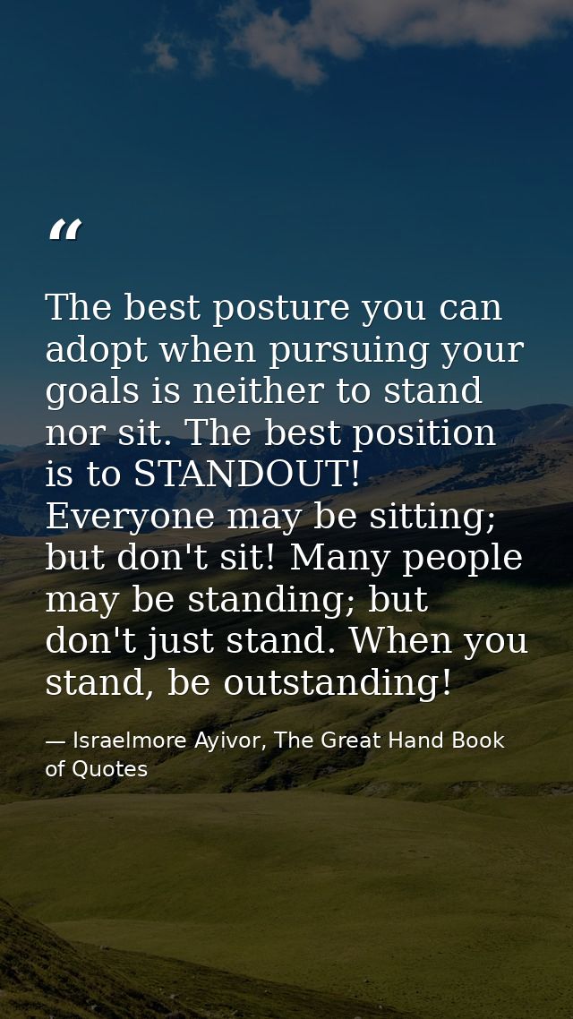 The best posture you can adopt when pursuing your goals is neither to stand nor sit. The best position is to STANDOUT! E — Israelmore Ayivor, The Great Hand Book of Quotes