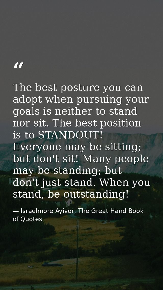 The best posture you can adopt when pursuing your goals is neither to stand nor sit. The best position is to STANDOUT! E — Israelmore Ayivor, The Great Hand Book of Quotes