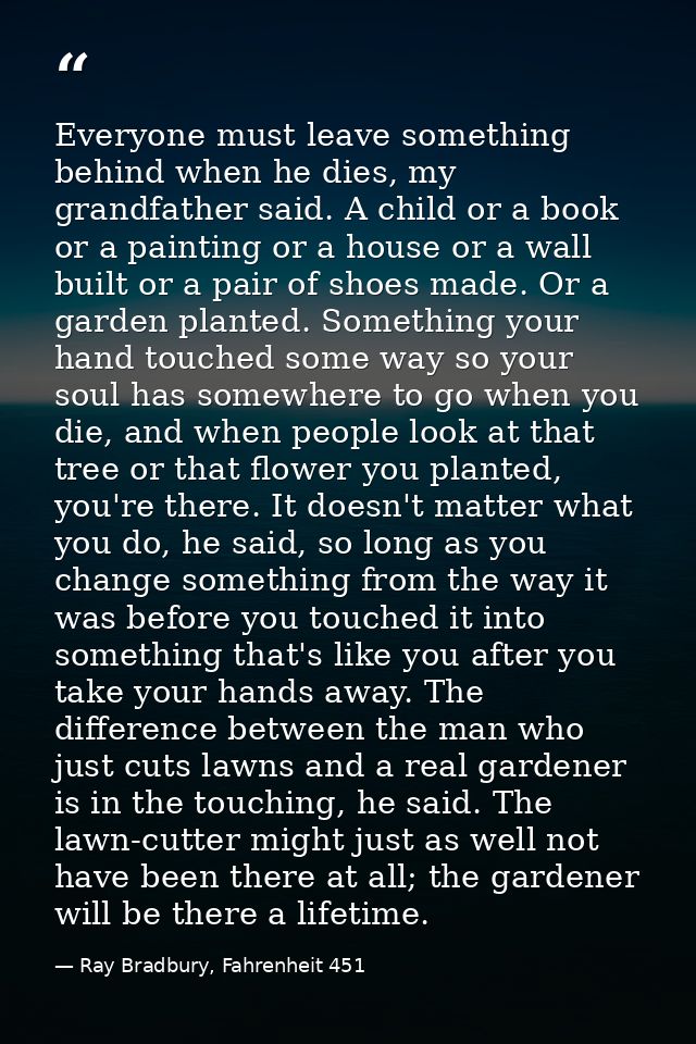 Everyone must leave something behind when he dies, my grandfather said. A child or a book or a painting or a house or a  — Ray Bradbury, Fahrenheit 451