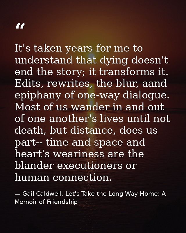 It's taken years for me to understand that dying doesn't end the story; it transforms it. Edits, rewrites, the blur, aan — Gail Caldwell, Let's Take the Long Way Home: A Memoir of Friendship