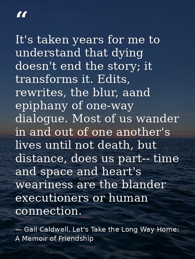 It's taken years for me to understand that dying doesn't end the story; it transforms it. Edits, rewrites, the blur, aan — Gail Caldwell, Let's Take the Long Way Home: A Memoir of Friendship