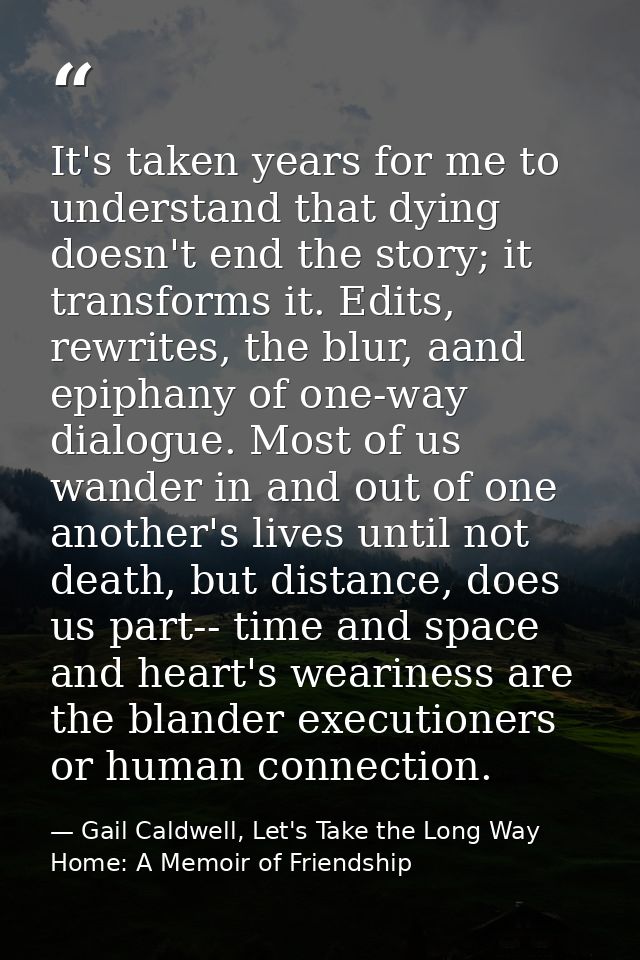 It's taken years for me to understand that dying doesn't end the story; it transforms it. Edits, rewrites, the blur, aan — Gail Caldwell, Let's Take the Long Way Home: A Memoir of Friendship