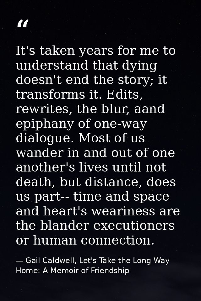 It's taken years for me to understand that dying doesn't end the story; it transforms it. Edits, rewrites, the blur, aan — Gail Caldwell, Let's Take the Long Way Home: A Memoir of Friendship