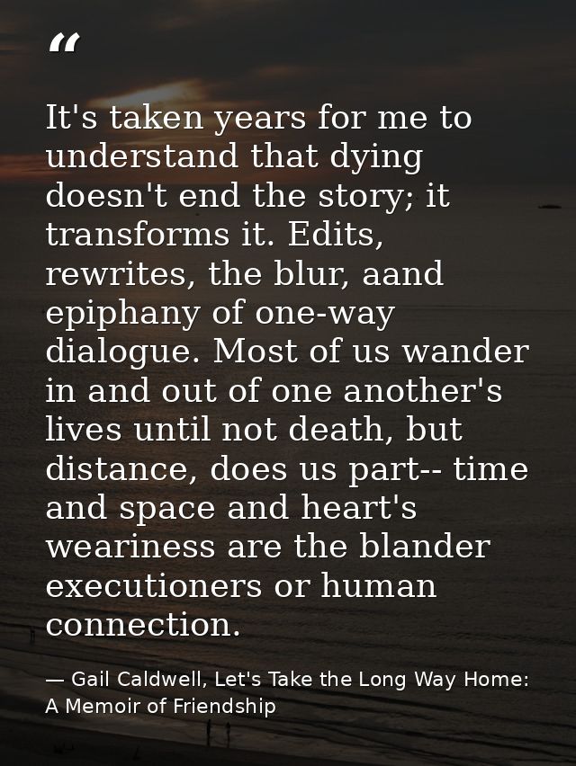 It's taken years for me to understand that dying doesn't end the story; it transforms it. Edits, rewrites, the blur, aan — Gail Caldwell, Let's Take the Long Way Home: A Memoir of Friendship