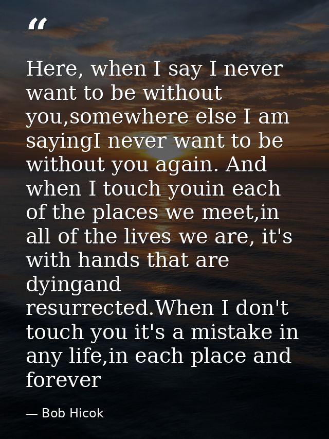 Here, when I say I never want to be without you,somewhere else I am sayingI never want to be without you again. And when — Bob Hicok