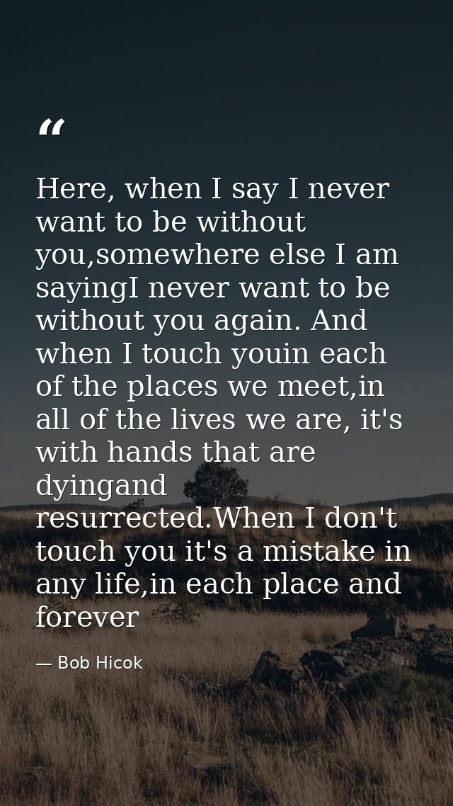 Here, when I say I never want to be without you,somewhere else I am sayingI never want to be without you again. And when — Bob Hicok