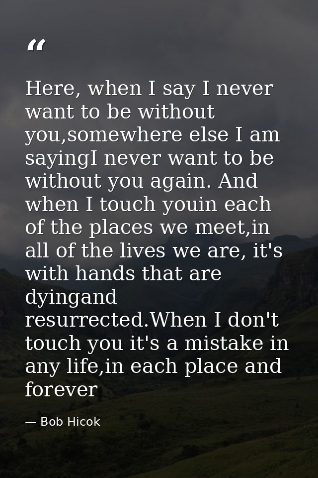 Here, when I say I never want to be without you,somewhere else I am sayingI never want to be without you again. And when — Bob Hicok