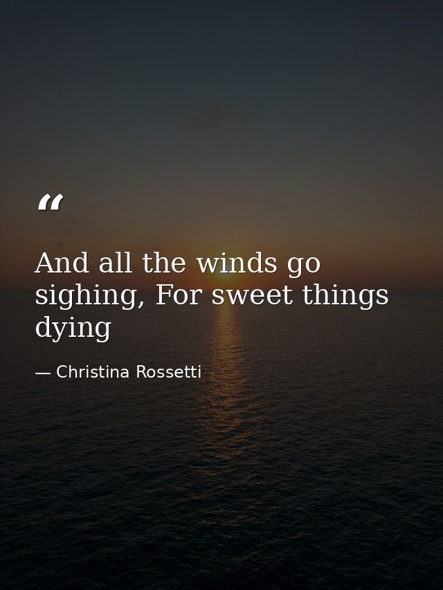 And all the winds go sighing, For sweet things dying — Christina Rossetti
