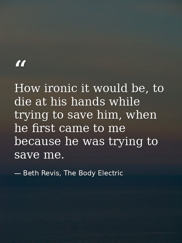 How ironic it would be, to die at his hands while trying to save him, when he first came to me because he was trying to  — Beth Revis, The Body Electric