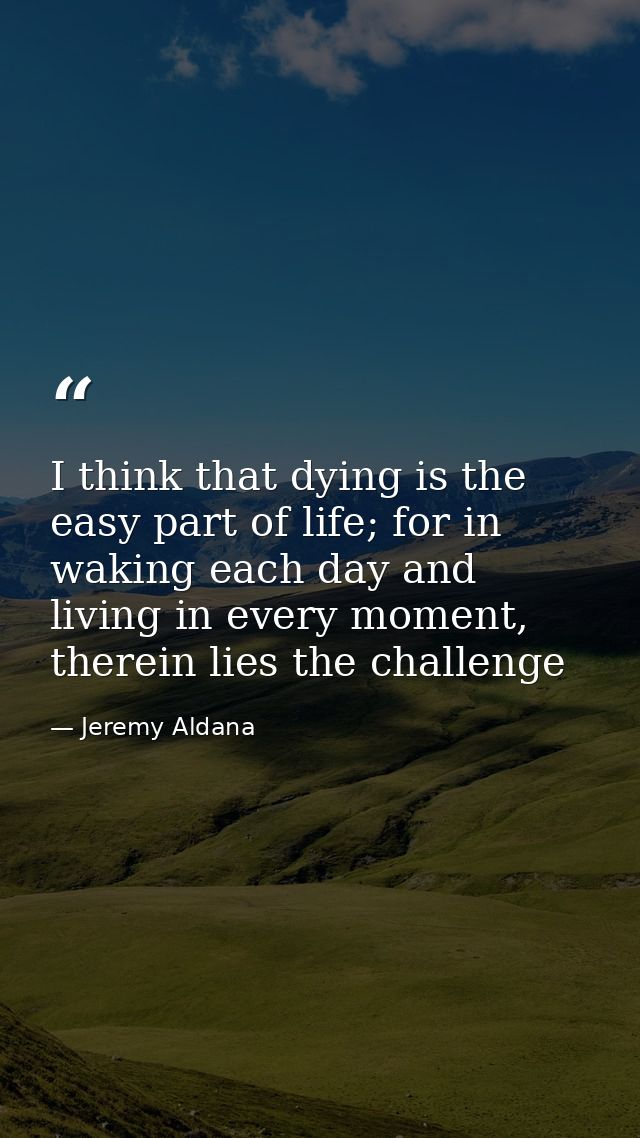 I think that dying is the easy part of life; for in waking each day and living in every moment, therein lies the challen — Jeremy Aldana