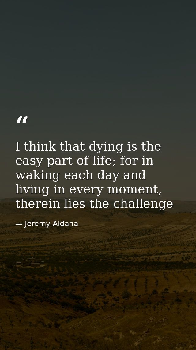 I think that dying is the easy part of life; for in waking each day and living in every moment, therein lies the challen — Jeremy Aldana