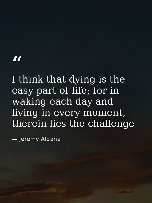 I think that dying is the easy part of life; for in waking each day and living in every moment, therein lies the challen — Jeremy Aldana