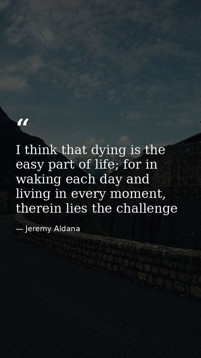 I think that dying is the easy part of life; for in waking each day and living in every moment, therein lies the challen — Jeremy Aldana