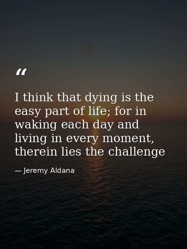 I think that dying is the easy part of life; for in waking each day and living in every moment, therein lies the challen — Jeremy Aldana
