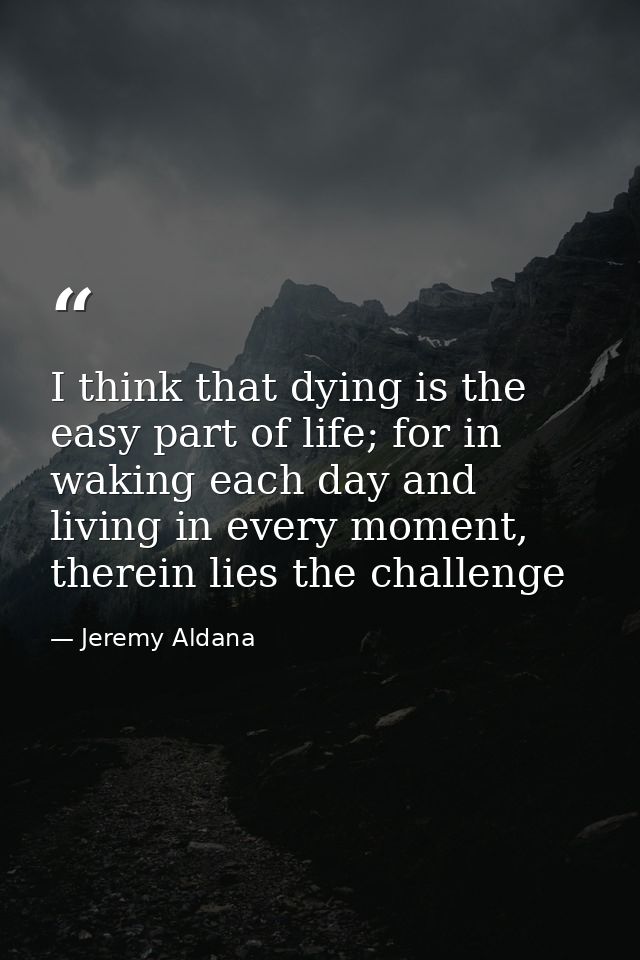 I think that dying is the easy part of life; for in waking each day and living in every moment, therein lies the challen — Jeremy Aldana