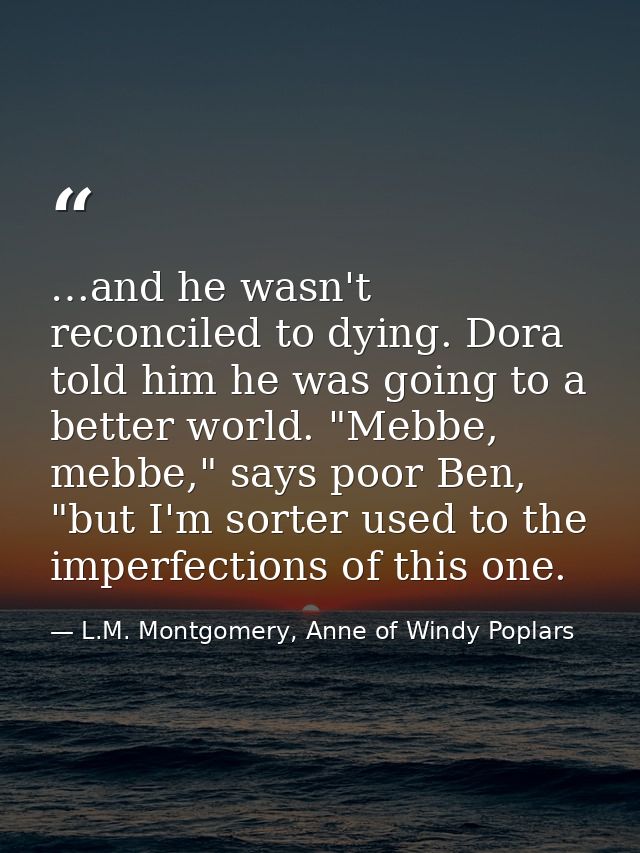 …and he wasn't reconciled to dying. Dora told him he was going to a better world. "Mebbe, mebbe," says poor Ben, "but I' — L.M. Montgomery, Anne of Windy Poplars