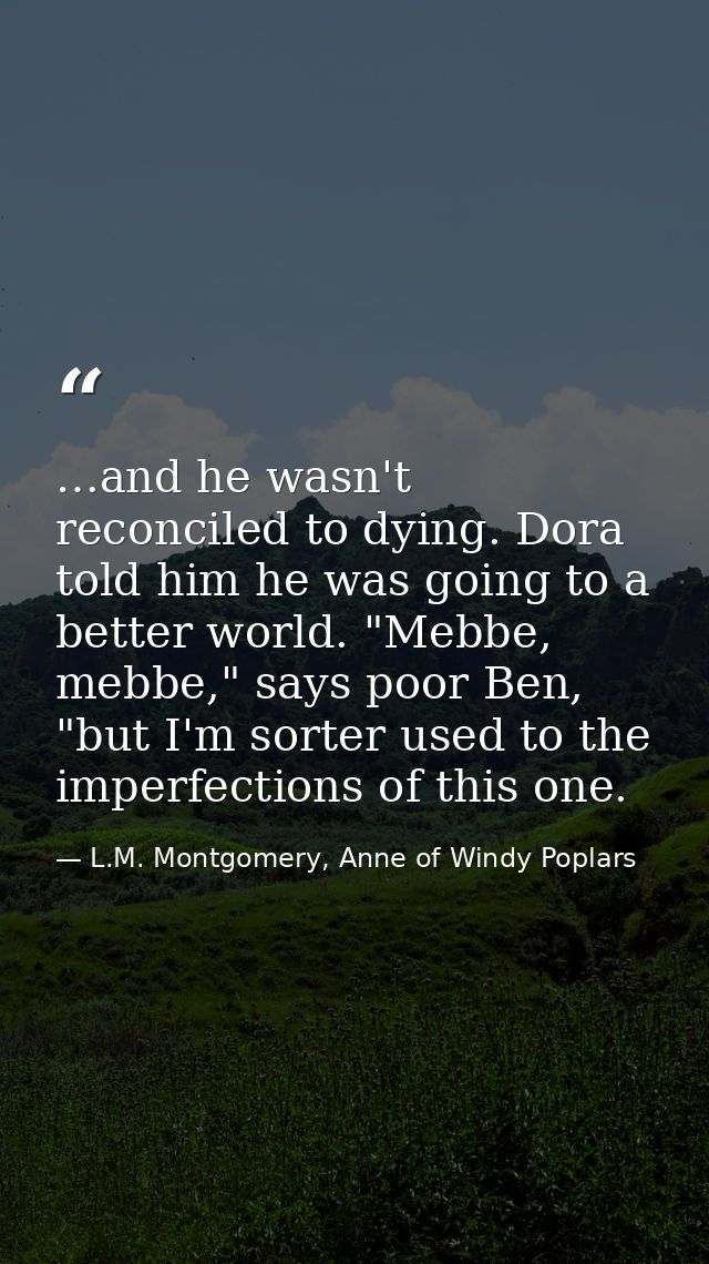 …and he wasn't reconciled to dying. Dora told him he was going to a better world. "Mebbe, mebbe," says poor Ben, "but I' — L.M. Montgomery, Anne of Windy Poplars