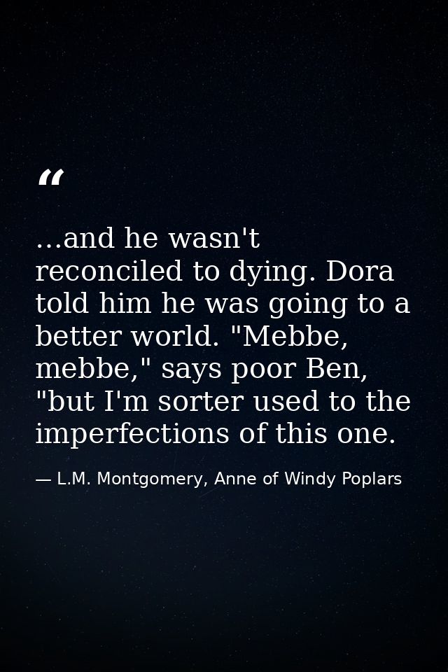 …and he wasn't reconciled to dying. Dora told him he was going to a better world. "Mebbe, mebbe," says poor Ben, "but I' — L.M. Montgomery, Anne of Windy Poplars