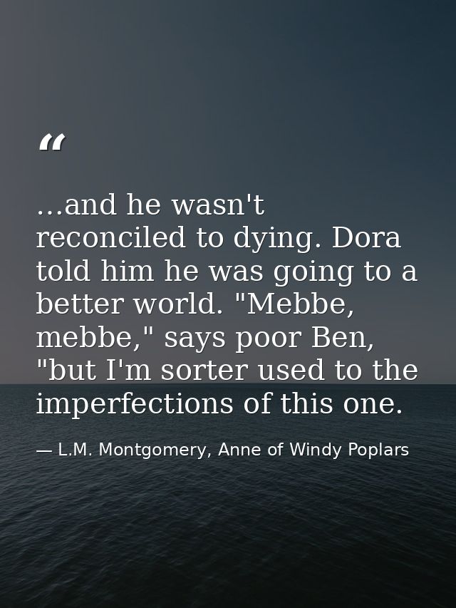 …and he wasn't reconciled to dying. Dora told him he was going to a better world. "Mebbe, mebbe," says poor Ben, "but I' — L.M. Montgomery, Anne of Windy Poplars