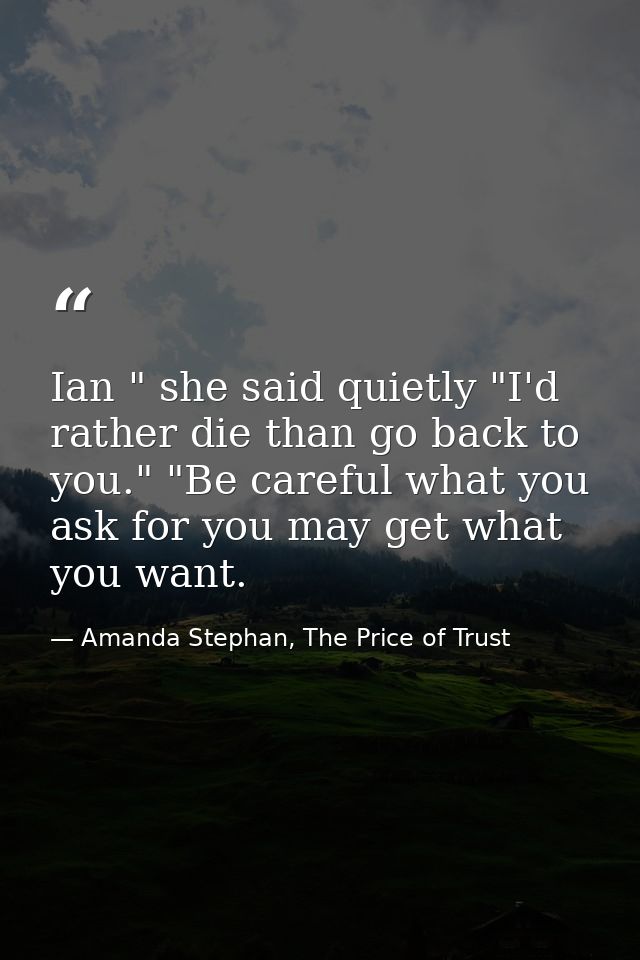 Ian " she said quietly "I'd rather die than go back to you." "Be careful what you ask for you may get what you want. — Amanda Stephan, The Price of Trust