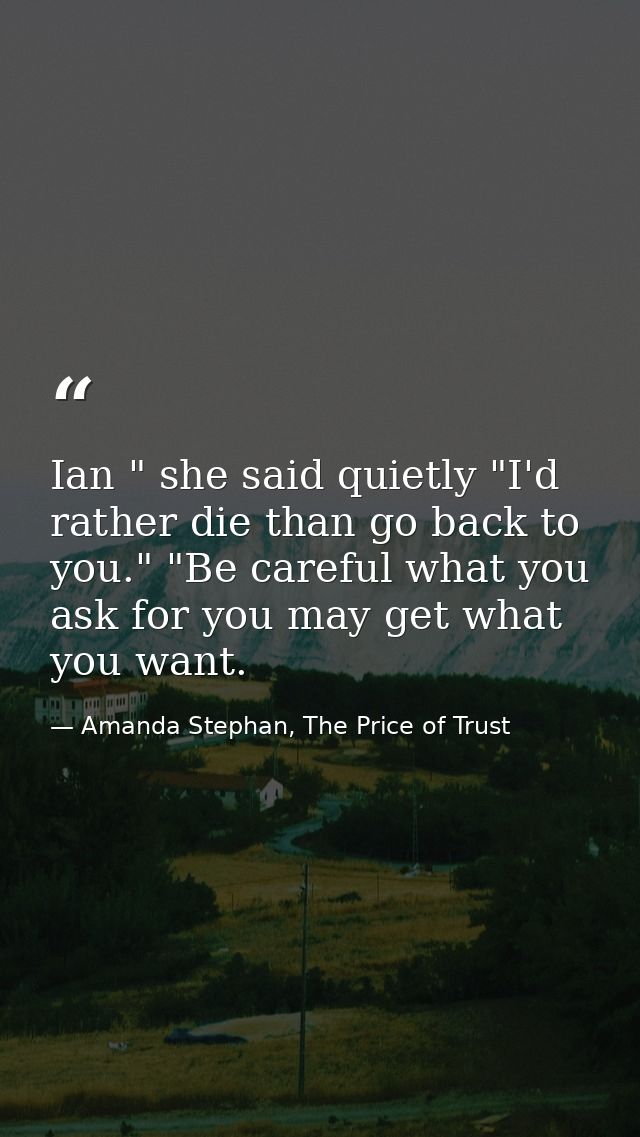 Ian " she said quietly "I'd rather die than go back to you." "Be careful what you ask for you may get what you want. — Amanda Stephan, The Price of Trust