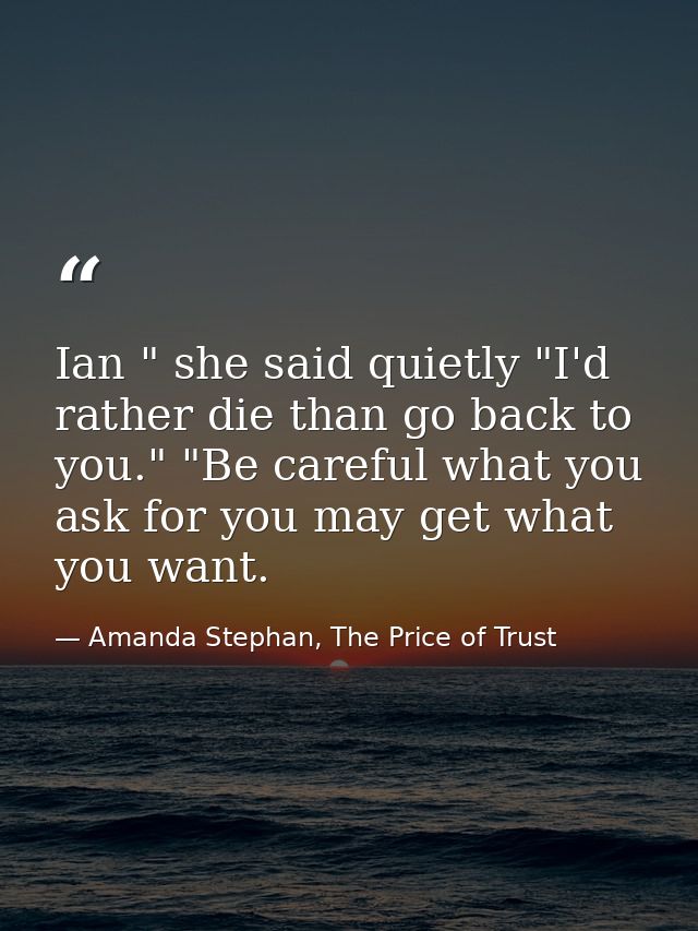 Ian " she said quietly "I'd rather die than go back to you." "Be careful what you ask for you may get what you want. — Amanda Stephan, The Price of Trust