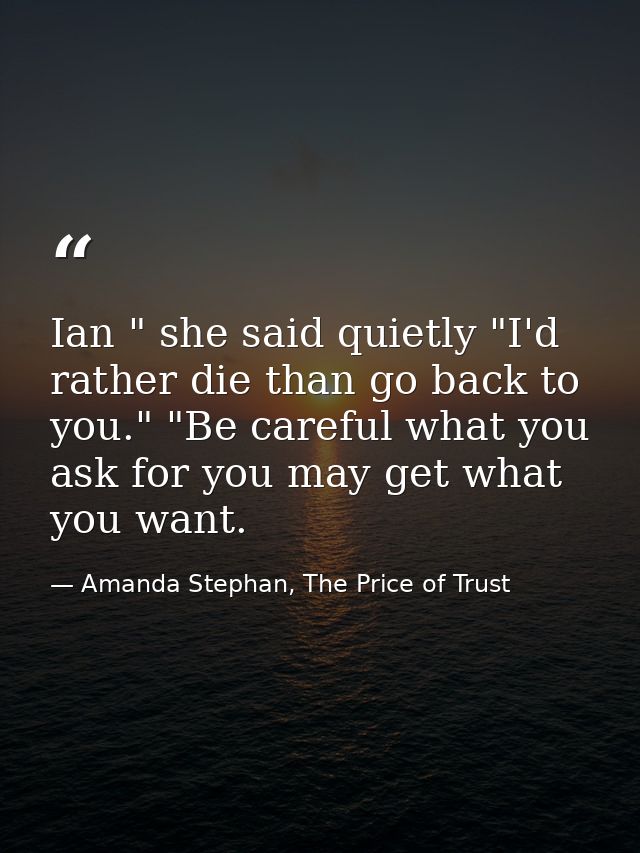 Ian " she said quietly "I'd rather die than go back to you." "Be careful what you ask for you may get what you want. — Amanda Stephan, The Price of Trust