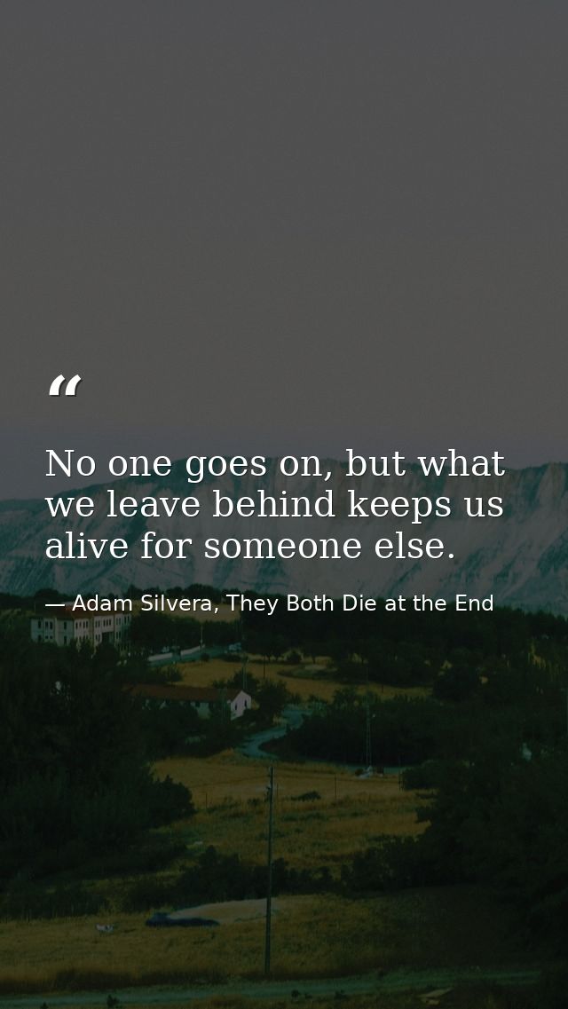 No one goes on, but what we leave behind keeps us alive for someone else. — Adam Silvera, They Both Die at the End
