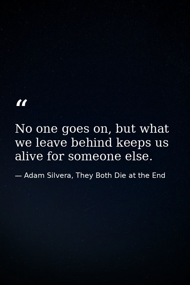 No one goes on, but what we leave behind keeps us alive for someone else. — Adam Silvera, They Both Die at the End