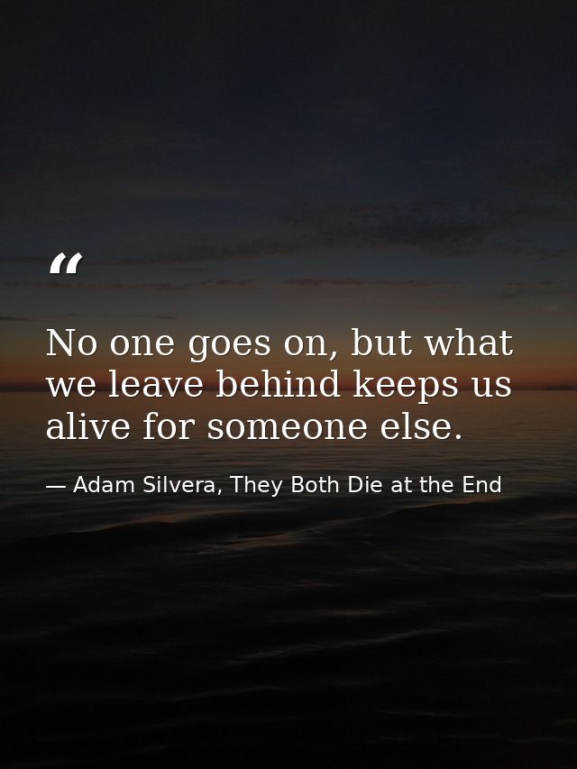 No one goes on, but what we leave behind keeps us alive for someone else. — Adam Silvera, They Both Die at the End