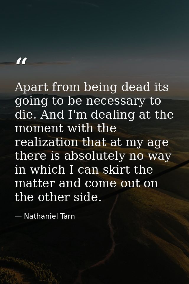 Apart from being dead its going to be necessary to die. And I'm dealing at the moment with the realization that at my ag — Nathaniel Tarn