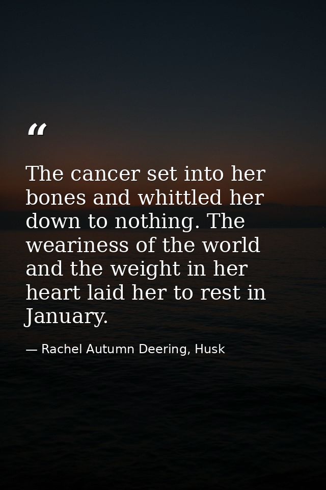 The cancer set into her bones and whittled her down to nothing. The weariness of the world and the weight in her heart l — Rachel Autumn Deering, Husk