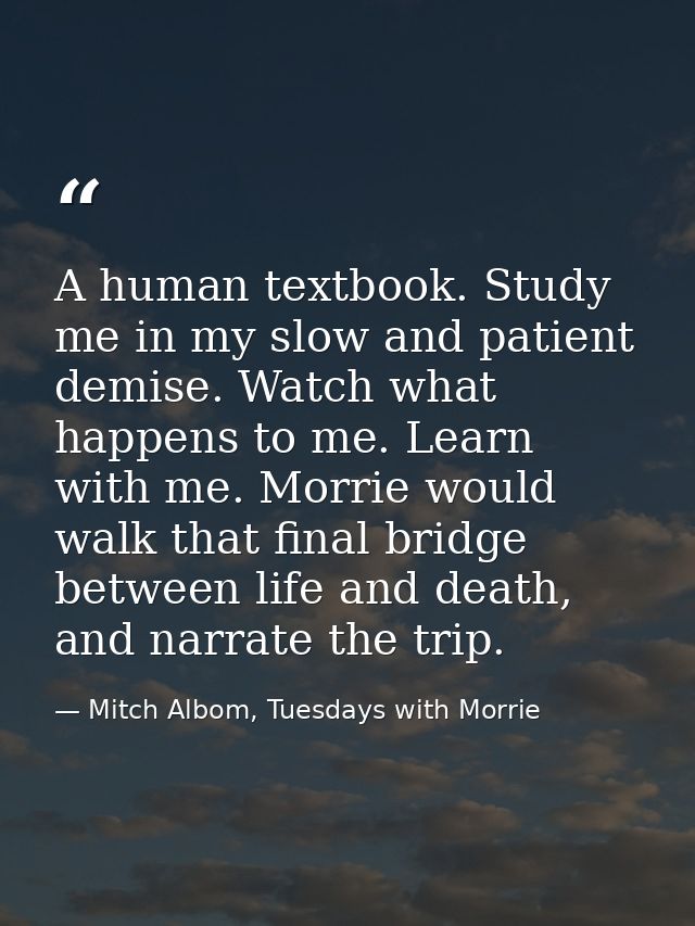A human textbook. Study me in my slow and patient demise. Watch what happens to me. Learn with me. Morrie would walk tha — Mitch Albom, Tuesdays with Morrie