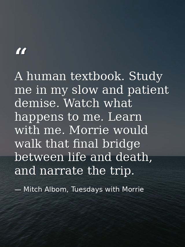 A human textbook. Study me in my slow and patient demise. Watch what happens to me. Learn with me. Morrie would walk tha — Mitch Albom, Tuesdays with Morrie